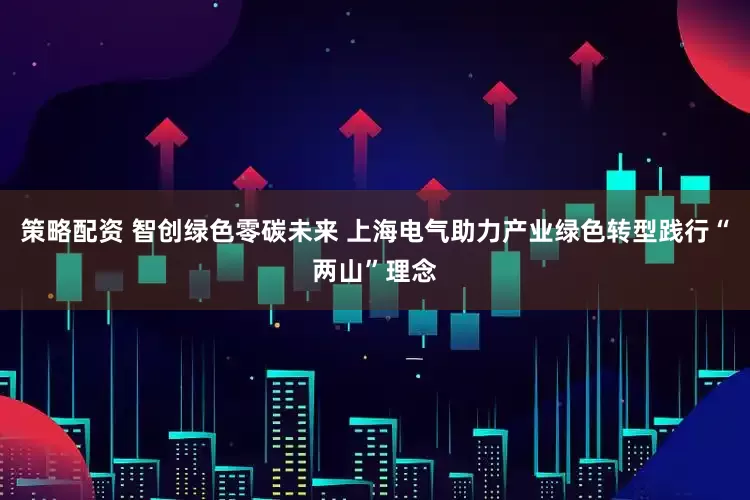 策略配资 智创绿色零碳未来 上海电气助力产业绿色转型践行“两山”理念