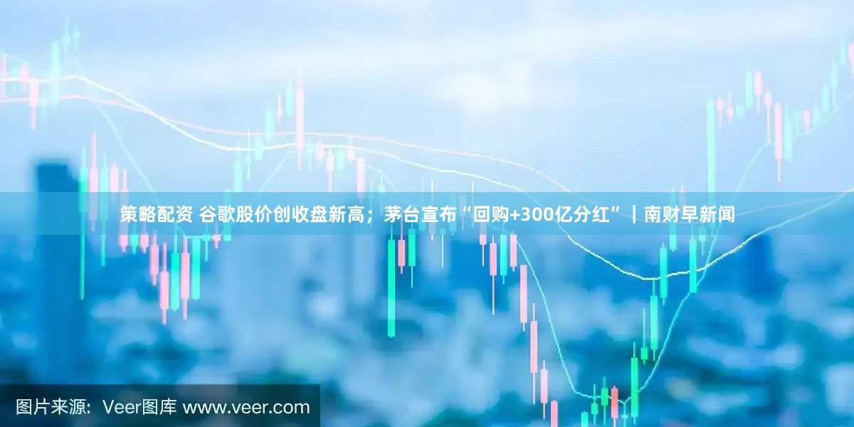 策略配资 谷歌股价创收盘新高；茅台宣布“回购+300亿分红”｜南财早新闻