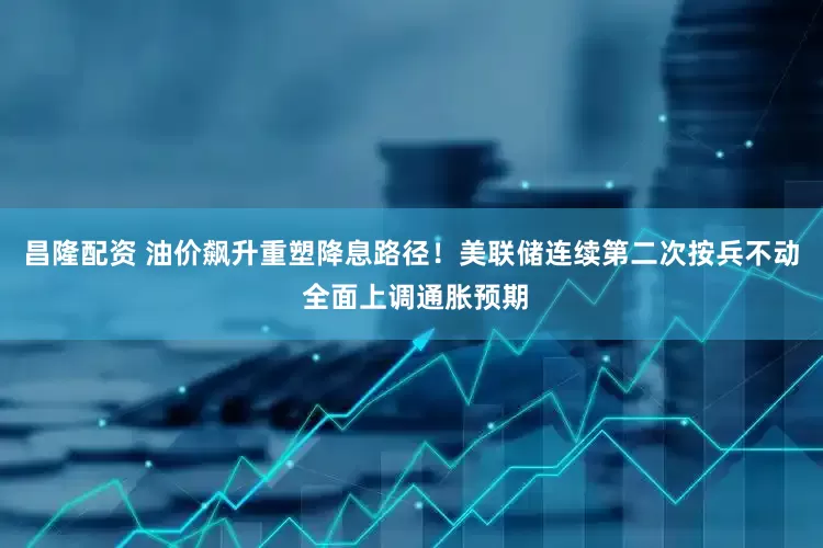 昌隆配资 油价飙升重塑降息路径！美联储连续第二次按兵不动 全面上调通胀预期
