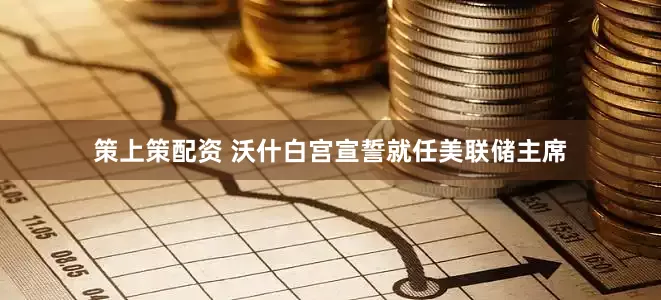 策上策配资 沃什白宫宣誓就任美联储主席