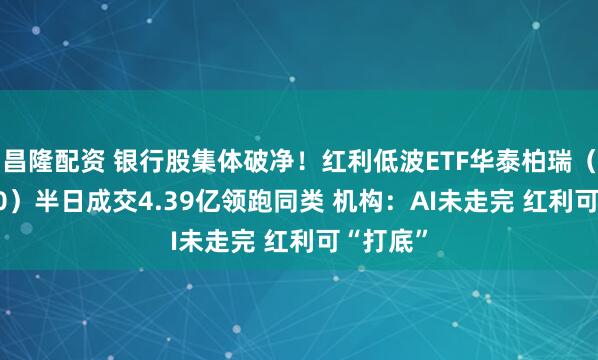 昌隆配资 银行股集体破净！红利低波ETF华泰柏瑞（512890）半日成交4.39亿领跑同类 机构：AI未走完 红利可“打底”